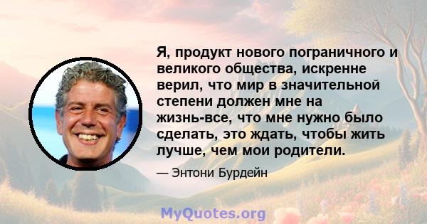 Я, продукт нового пограничного и великого общества, искренне верил, что мир в значительной степени должен мне на жизнь-все, что мне нужно было сделать, это ждать, чтобы жить лучше, чем мои родители.