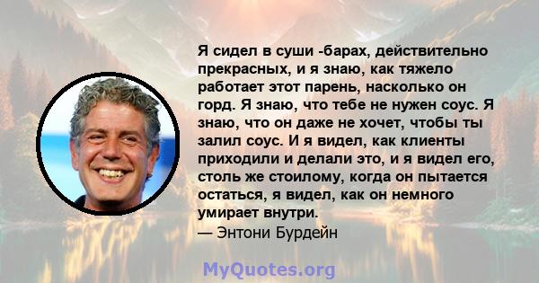 Я сидел в суши -барах, действительно прекрасных, и я знаю, как тяжело работает этот парень, насколько он горд. Я знаю, что тебе не нужен соус. Я знаю, что он даже не хочет, чтобы ты залил соус. И я видел, как клиенты