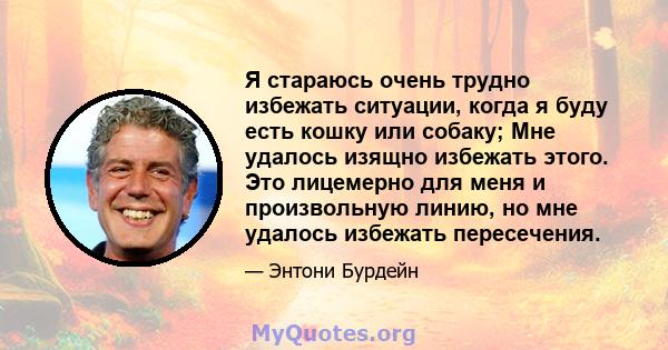 Я стараюсь очень трудно избежать ситуации, когда я буду есть кошку или собаку; Мне удалось изящно избежать этого. Это лицемерно для меня и произвольную линию, но мне удалось избежать пересечения.