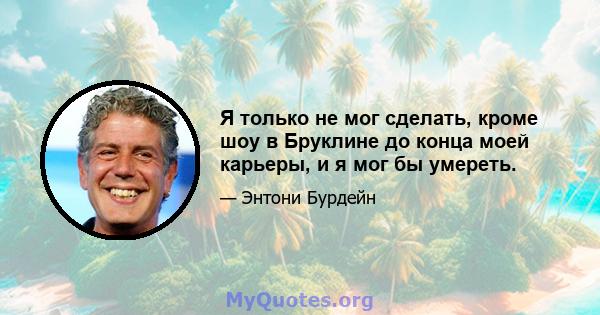 Я только не мог сделать, кроме шоу в Бруклине до конца моей карьеры, и я мог бы умереть.