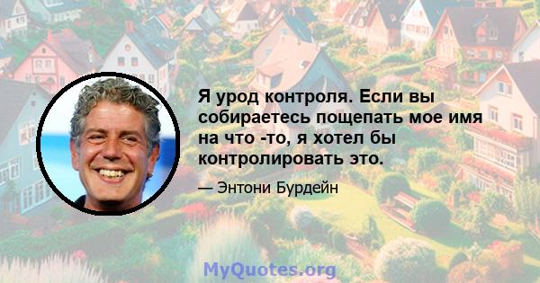 Я урод контроля. Если вы собираетесь пощепать мое имя на что -то, я хотел бы контролировать это.