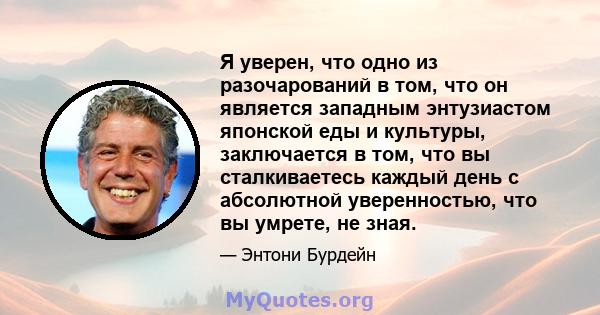 Я уверен, что одно из разочарований в том, что он является западным энтузиастом японской еды и культуры, заключается в том, что вы сталкиваетесь каждый день с абсолютной уверенностью, что вы умрете, не зная.