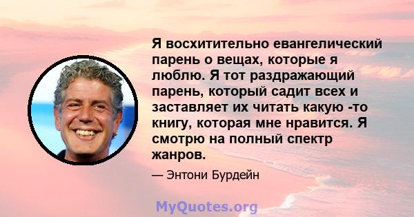 Я восхитительно евангелический парень о вещах, которые я люблю. Я тот раздражающий парень, который садит всех и заставляет их читать какую -то книгу, которая мне нравится. Я смотрю на полный спектр жанров.