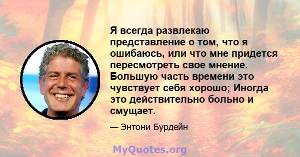 Я всегда развлекаю представление о том, что я ошибаюсь, или что мне придется пересмотреть свое мнение. Большую часть времени это чувствует себя хорошо; Иногда это действительно больно и смущает.