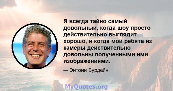 Я всегда тайно самый довольный, когда шоу просто действительно выглядит хорошо, и когда мои ребята из камеры действительно довольны полученными ими изображениями.