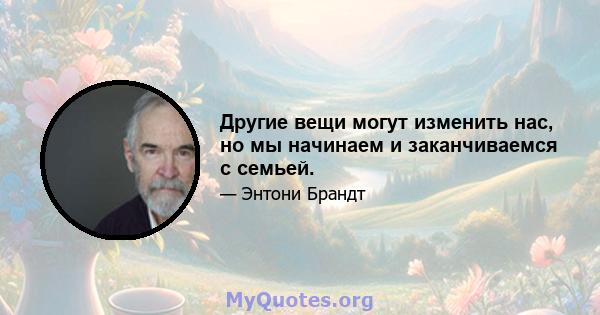 Другие вещи могут изменить нас, но мы начинаем и заканчиваемся с семьей.