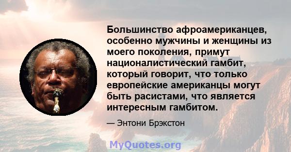 Большинство афроамериканцев, особенно мужчины и женщины из моего поколения, примут националистический гамбит, который говорит, что только европейские американцы могут быть расистами, что является интересным гамбитом.