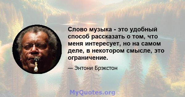 Слово музыка - это удобный способ рассказать о том, что меня интересует, но на самом деле, в некотором смысле, это ограничение.