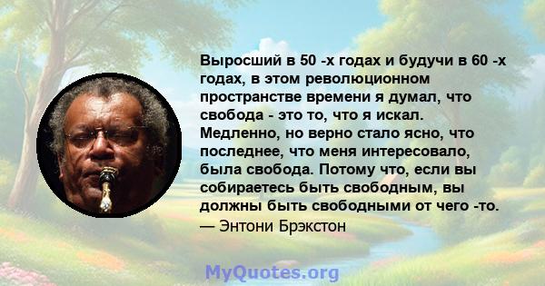 Выросший в 50 -х годах и будучи в 60 -х годах, в этом революционном пространстве времени я думал, что свобода - это то, что я искал. Медленно, но верно стало ясно, что последнее, что меня интересовало, была свобода.