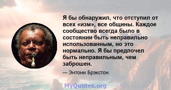 Я бы обнаружил, что отступил от всех «изм», все общины. Каждое сообщество всегда было в состоянии быть неправильно использованным, но это нормально. Я бы предпочел быть неправильным, чем заброшен.