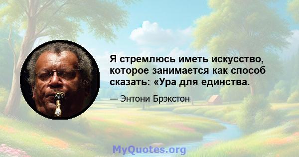 Я стремлюсь иметь искусство, которое занимается как способ сказать: «Ура для единства.