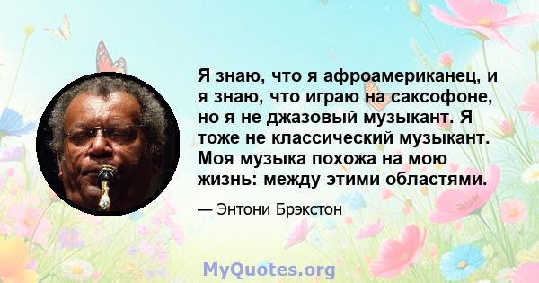 Я знаю, что я афроамериканец, и я знаю, что играю на саксофоне, но я не джазовый музыкант. Я тоже не классический музыкант. Моя музыка похожа на мою жизнь: между этими областями.