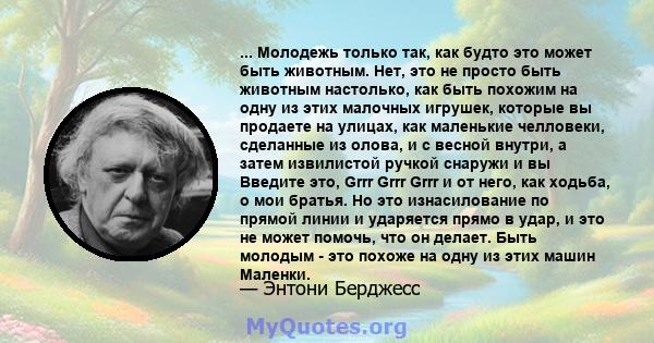 ... Молодежь только так, как будто это может быть животным. Нет, это не просто быть животным настолько, как быть похожим на одну из этих малочных игрушек, которые вы продаете на улицах, как маленькие челловеки,