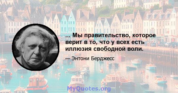 ... Мы правительство, которое верит в то, что у всех есть иллюзия свободной воли.