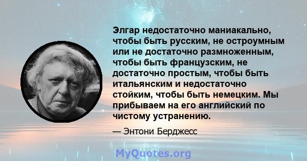 Элгар недостаточно маниакально, чтобы быть русским, не остроумным или не достаточно размноженным, чтобы быть французским, не достаточно простым, чтобы быть итальянским и недостаточно стойким, чтобы быть немецким. Мы