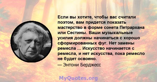 Если вы хотите, чтобы вас считали поэтом, вам придется показать мастерство в форме сонета Петрархана или Сестины. Ваши музыкальные усилия должны начинаться с хорошо сформированных фуг. Нет замены ремесла ... Искусство