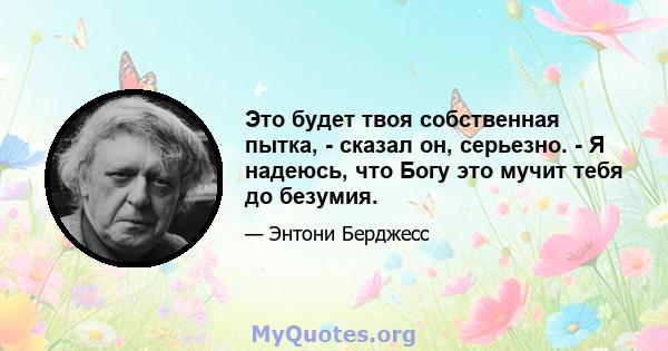 Это будет твоя собственная пытка, - сказал он, серьезно. - Я надеюсь, что Богу это мучит тебя до безумия.