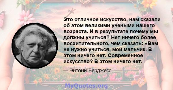 Это отличное искусство, нам сказали об этом великими учеными нашего возраста. И в результате почему мы должны учиться? Нет ничего более восхитительного, чем сказать: «Вам не нужно учиться, мой мальчик. В этом ничего