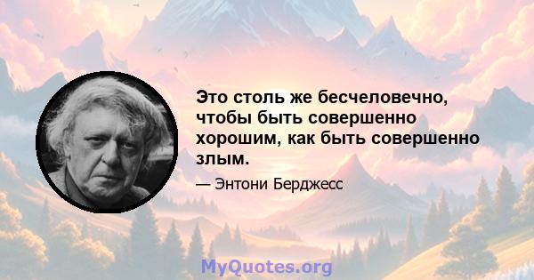 Это столь же бесчеловечно, чтобы быть совершенно хорошим, как быть совершенно злым.