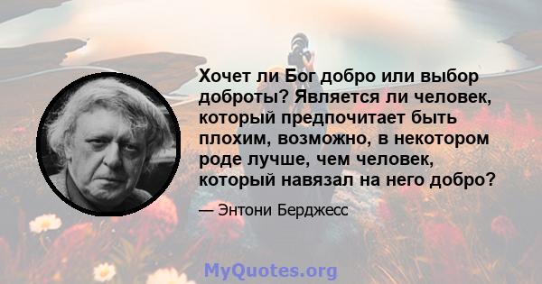 Хочет ли Бог добро или выбор доброты? Является ли человек, который предпочитает быть плохим, возможно, в некотором роде лучше, чем человек, который навязал на него добро?