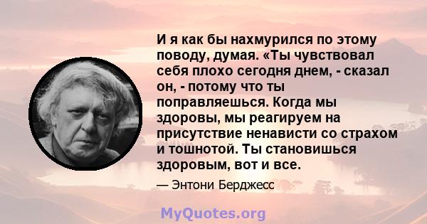 И я как бы нахмурился по этому поводу, думая. «Ты чувствовал себя плохо сегодня днем, - сказал он, - потому что ты поправляешься. Когда мы здоровы, мы реагируем на присутствие ненависти со страхом и тошнотой. Ты