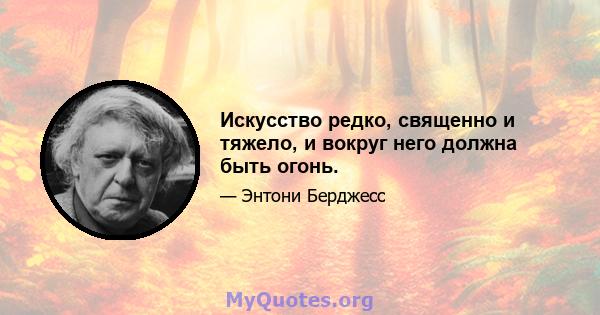 Искусство редко, священно и тяжело, и вокруг него должна быть огонь.