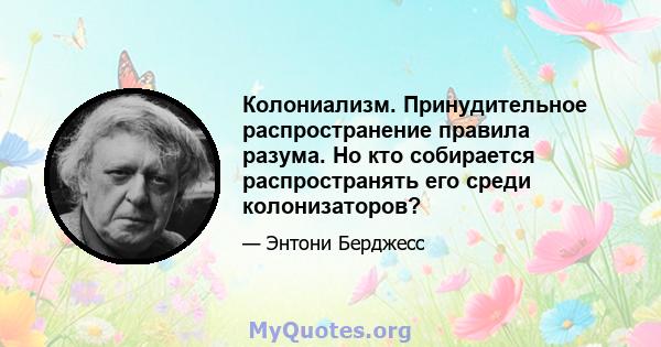 Колониализм. Принудительное распространение правила разума. Но кто собирается распространять его среди колонизаторов?