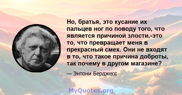 Но, братья, это кусание их пальцев ног по поводу того, что является причиной злости,-это то, что превращает меня в прекрасный смех. Они не входят в то, что такое причина доброты, так почему в другом магазине?