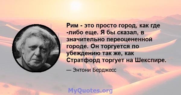 Рим - это просто город, как где -либо еще. Я бы сказал, в значительно переоцененной городе. Он торгуется по убеждению так же, как Стратфорд торгует на Шекспире.