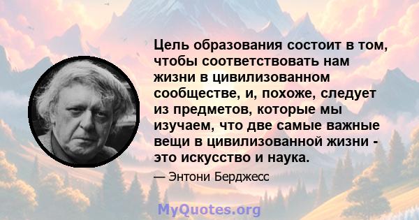 Цель образования состоит в том, чтобы соответствовать нам жизни в цивилизованном сообществе, и, похоже, следует из предметов, которые мы изучаем, что две самые важные вещи в цивилизованной жизни - это искусство и наука.