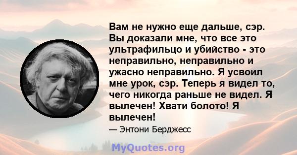 Вам не нужно еще дальше, сэр. Вы доказали мне, что все это ультрафильцо и убийство - это неправильно, неправильно и ужасно неправильно. Я усвоил мне урок, сэр. Теперь я видел то, чего никогда раньше не видел. Я вылечен! 