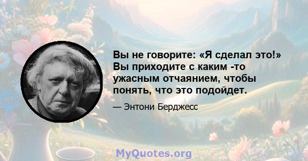 Вы не говорите: «Я сделал это!» Вы приходите с каким -то ужасным отчаянием, чтобы понять, что это подойдет.