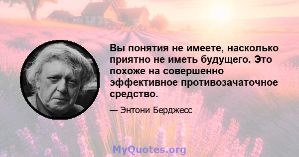 Вы понятия не имеете, насколько приятно не иметь будущего. Это похоже на совершенно эффективное противозачаточное средство.