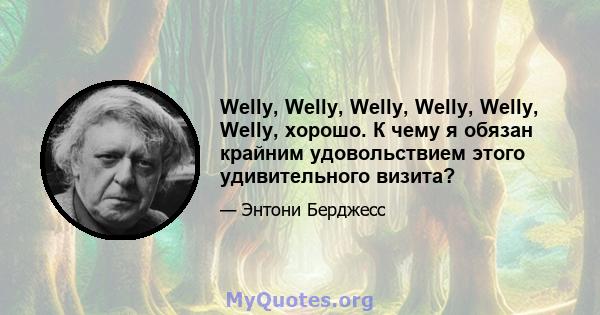 Welly, Welly, Welly, Welly, Welly, Welly, хорошо. К чему я обязан крайним удовольствием этого удивительного визита?