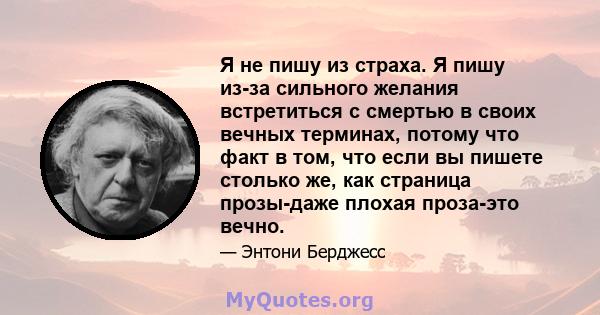 Я не пишу из страха. Я пишу из-за сильного желания встретиться с смертью в своих вечных терминах, потому что факт в том, что если вы пишете столько же, как страница прозы-даже плохая проза-это вечно.