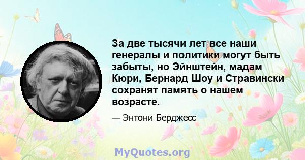 За две тысячи лет все наши генералы и политики могут быть забыты, но Эйнштейн, мадам Кюри, Бернард Шоу и Стравински сохранят память о нашем возрасте.