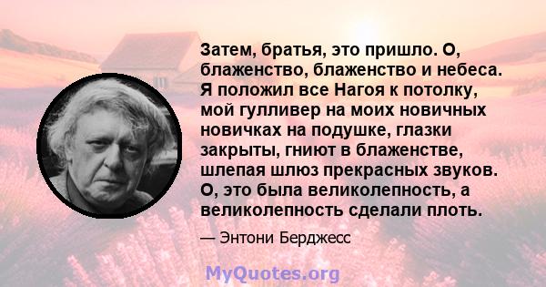 Затем, братья, это пришло. О, блаженство, блаженство и небеса. Я положил все Нагоя к потолку, мой гулливер на моих новичных новичках на подушке, глазки закрыты, гниют в блаженстве, шлепая шлюз прекрасных звуков. О, это