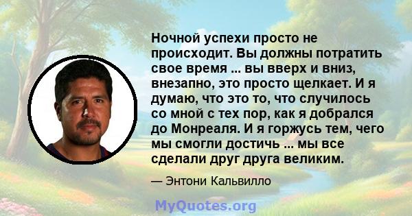 Ночной успехи просто не происходит. Вы должны потратить свое время ... вы вверх и вниз, внезапно, это просто щелкает. И я думаю, что это то, что случилось со мной с тех пор, как я добрался до Монреаля. И я горжусь тем,