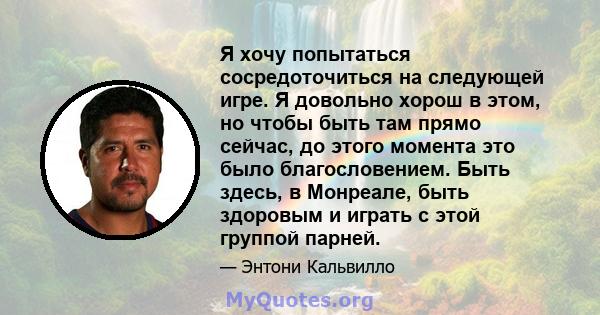 Я хочу попытаться сосредоточиться на следующей игре. Я довольно хорош в этом, но чтобы быть там прямо сейчас, до этого момента это было благословением. Быть здесь, в Монреале, быть здоровым и играть с этой группой