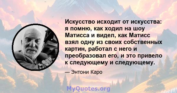 Искусство исходит от искусства: я помню, как ходил на шоу Матисса и видел, как Матисс взял одну из своих собственных картин, работал с него и преобразовал его, и это привело к следующему и следующему.