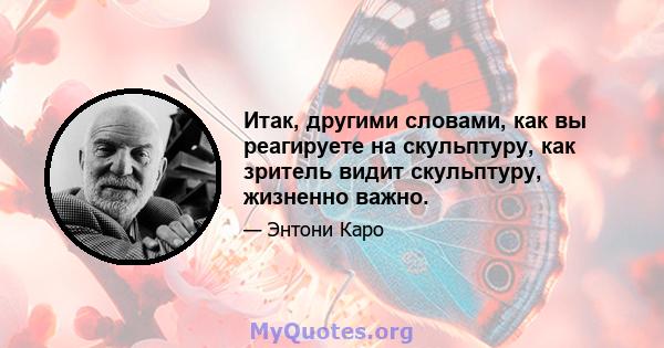 Итак, другими словами, как вы реагируете на скульптуру, как зритель видит скульптуру, жизненно важно.