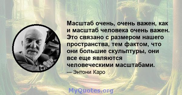 Масштаб очень, очень важен, как и масштаб человека очень важен. Это связано с размером нашего пространства, тем фактом, что они большие скульптуры, они все еще являются человеческими масштабами.