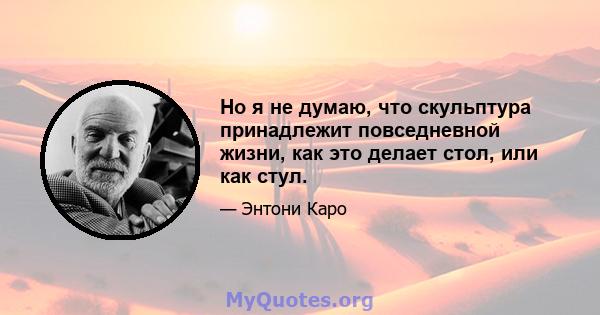 Но я не думаю, что скульптура принадлежит повседневной жизни, как это делает стол, или как стул.