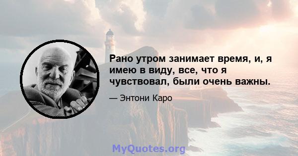 Рано утром занимает время, и, я имею в виду, все, что я чувствовал, были очень важны.