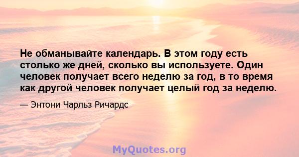 Не обманывайте календарь. В этом году есть столько же дней, сколько вы используете. Один человек получает всего неделю за год, в то время как другой человек получает целый год за неделю.