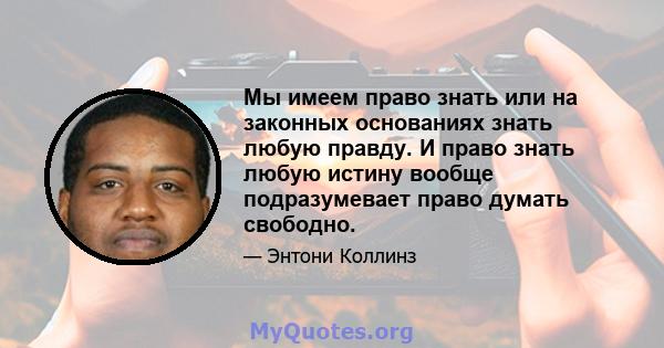 Мы имеем право знать или на законных основаниях знать любую правду. И право знать любую истину вообще подразумевает право думать свободно.