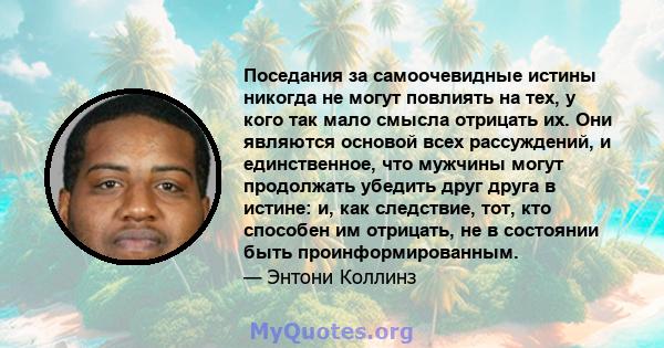 Поседания за самоочевидные истины никогда не могут повлиять на тех, у кого так мало смысла отрицать их. Они являются основой всех рассуждений, и единственное, что мужчины могут продолжать убедить друг друга в истине: и, 