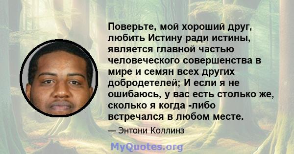 Поверьте, мой хороший друг, любить Истину ради истины, является главной частью человеческого совершенства в мире и семян всех других добродетелей; И если я не ошибаюсь, у вас есть столько же, сколько я когда -либо