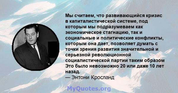 Мы считаем, что развивающийся кризис в капиталистической системе, под которым мы подразумеваем как экономическое стагнацию, так и социальные и политические конфликты, которым она дает, позволяет думать с точки зрения