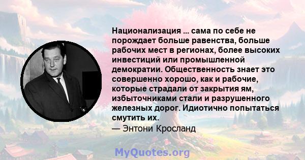 Национализация ... сама по себе не порождает больше равенства, больше рабочих мест в регионах, более высоких инвестиций или промышленной демократии. Общественность знает это совершенно хорошо, как и рабочие, которые